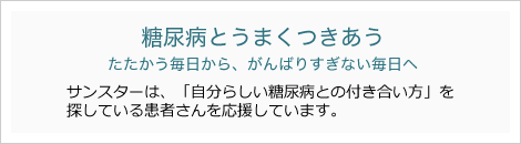 糖尿病とうまくつきあう　たたかう毎日から、がんばりすぎない毎日へ　サンスターは、「自分らしい糖尿病との付き合い方」を探している患者さんを応援しています。