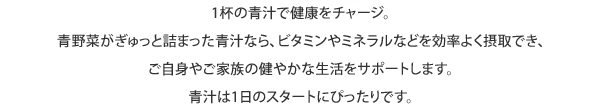 1杯の青汁で健康をチャージ。青野菜がぎゅっと詰まった青汁なら、ビタミンやミネラルなどを効率よく摂取でき、ご自身やご家族の健やかな生活をサポートします。青汁は1日のスタートにぴったりです。