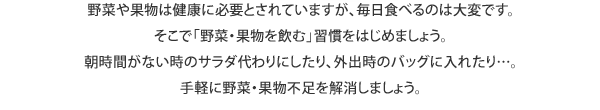 野菜や果物は健康に必要とされていますが、毎日食べるのは大変です。そこで「野菜・果物を飲む」習慣をはじめましょう。朝時間がない時のサラダ代わりにしたり、外出時のバッグに入れたり...。手軽に野菜・果物不足を解消しましょう。