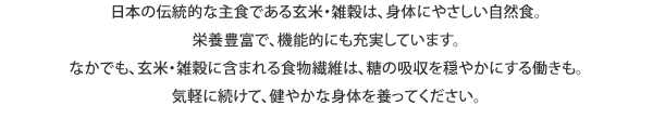 日本の伝統的な主食である玄米・雑穀は、身体にやさしい自然食。栄養豊富で、機能的にも充実しています。なかでも、玄米・雑穀に含まれる食物繊維は、糖の吸収を穏やかにする働きも。気軽に続けて、健やかな身体を養ってください。