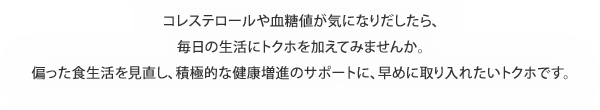 コレステロールや血糖値が気になりだしたら、毎日の生活にトクホを加えてみませんか。偏った食生活を見直し、積極的な健康増進のサポートに、早めに取り入れたいトクホです。