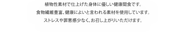 植物性素材で仕上げた身体に優しい健康間食です。食物繊維豊富、健康によいと言われる素材を使用しています。ストレスや罪悪感少なく、お召し上がりいただけます。