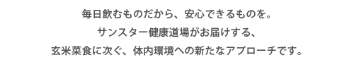 毎日飲むものだから、安心できるものを。 サンスター健康道場がお届けする、 玄米菜食に次ぐ、体内環境への新たなアプローチです。