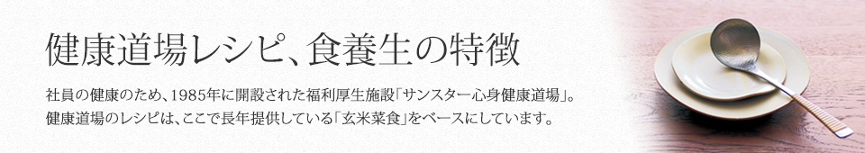 健康道場レシピ食養生の特徴 社員の健康のため、1985年に開設された福利厚生施設「サンスター心身健康道場」。健康道場のレシピは、ここで長年提供している「玄米菜食」をベースにしています。