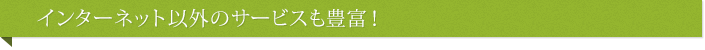 インターネット以外のサービスも豊富！