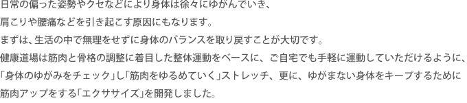 日常の偏った姿勢やクセなどにより身体は徐々にゆがんでいき、肩こりや腰痛などを引き起こす原因にもなります。まずは、生活の中で無理をせずに身体のバランスを取り戻すことが大切です。健康道場は筋肉と骨格の調整に着目した整体運動をベースに、ご自宅でも手軽に運動していただけるように、｢身体のゆがみをチェック｣し｢筋肉をゆるめていく｣ストレッチ、更に、ゆがまない身体をキープするために筋肉アップをする｢エクササイズ｣を開発しました。