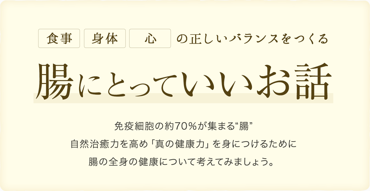 腸にとっていいお話免疫細胞の約70％が集まる“腸”自然治癒力を高め「真の健康力」を身につけるために 腸の全身の健康について考えてみましょう。の正しいバランスをつくる心身体食事