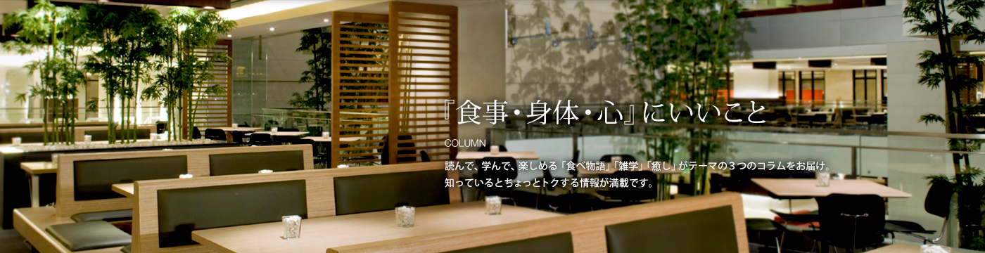 『食事・身体・心』にいいこと：読んで、学んで、楽しめる「食べ物語」「雑学」「癒し」がテーマの３つのコラムをお届け。知っているとちょっとトクする情報が満載です。
