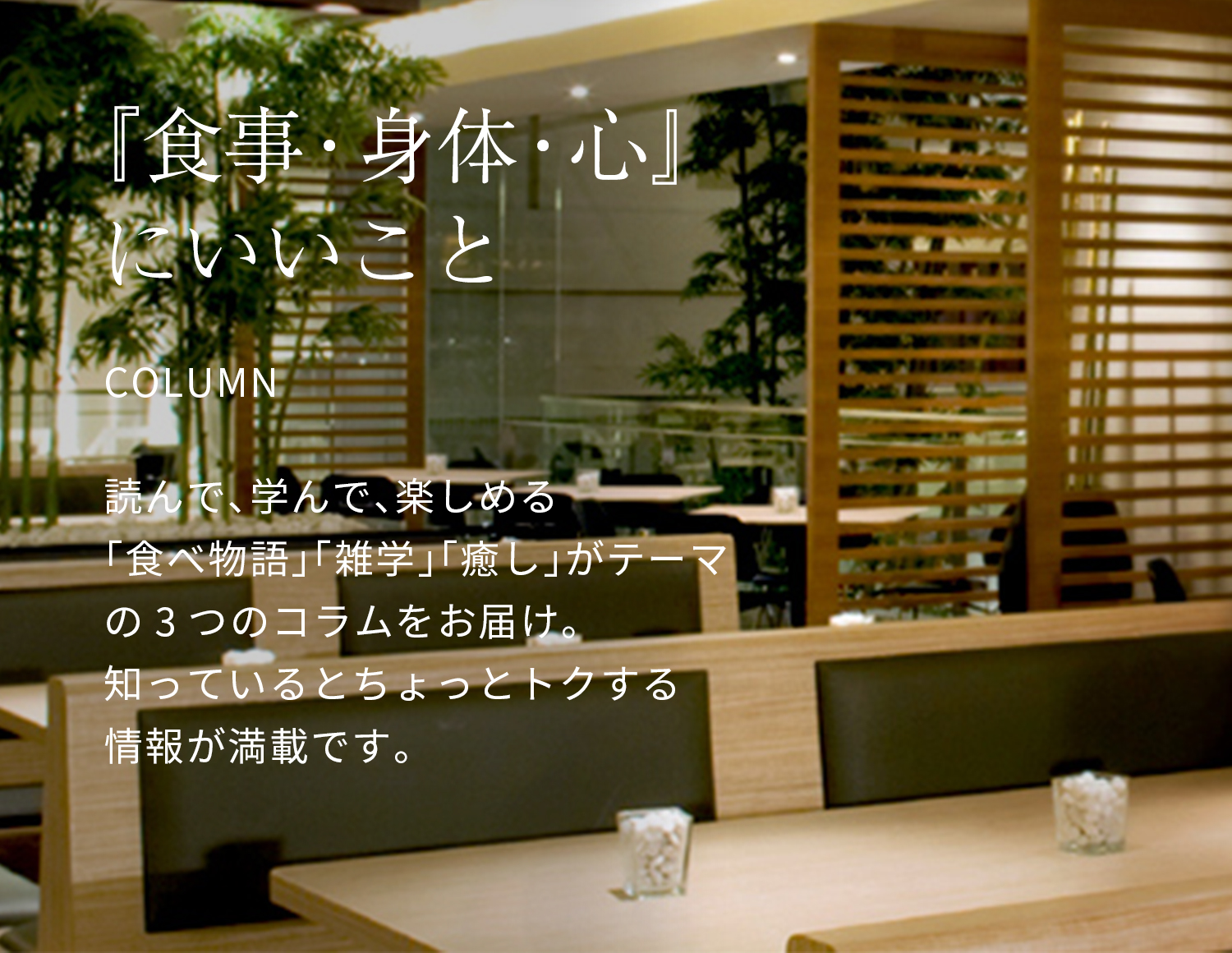 『食事・身体・心』にいいこと：読んで、学んで、楽しめる「食べ物語」「雑学」「癒し」がテーマの３つのコラムをお届け。知っているとちょっとトクする情報が満載です。
