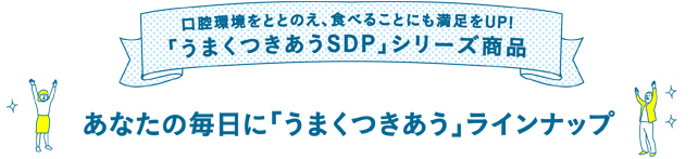 口腔環境をととのえ、食べることにも満足をUP!「うまくつきあうSDP 」シリーズ商品　あなたの毎日に「うまくつきあう」ラインナップ